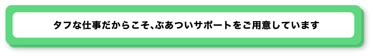 タフな仕事だからこそ、ぶあついサポートをご用意しています