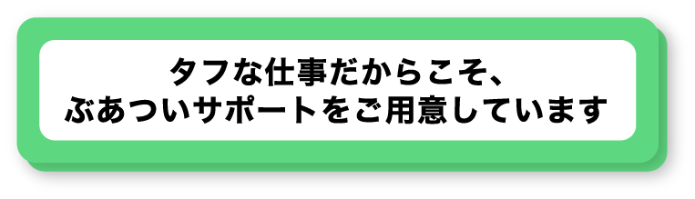 タフな仕事だからこそ、ぶあついサポートをご用意しています