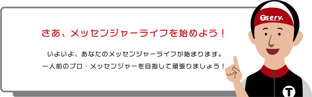 さあ、メッセンジャーライフを始めよう！いよいよ、あなたのメッセンジャーライフが始まります。一人前のプロ・メッセンジャーを目指して頑張りましょう！