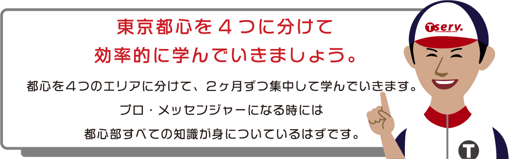 4つのエリアを順番に学んでいきます。東京都心を4つに分けて効率的に学んでいきましょう。都心を4つのエリアに分けて、2か月ずつ集中して学んでいきます。プロ・メッセンジャーになる時には都心部すべての知識が身についているはずです。