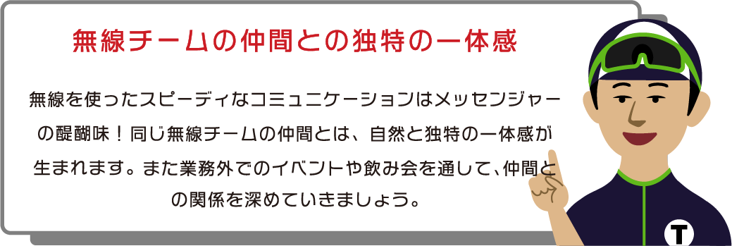 無線チームの仲間との独特の一体感　無線を使ったスピーディなコミュニケーションはメッセンジャーの醍醐味！同じ無線チームの仲間とは、自然と独特の一体感が生まれます。また業務外でのイベントや飲み会を通して、仲間との関係を深めていきましょう。