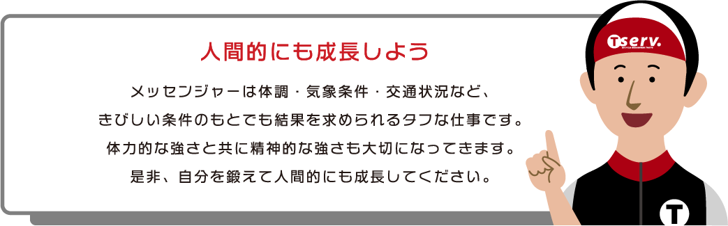 人間的にも成長しよう　メッセンジャーは体調・気象条件・交通状況など、きびしい条件のもとでも結果を求められるタフな仕事です。体力的な強さと共に精神的な強さも大切になってきます。是非、自分を鍛えて人間的にも成長してください。