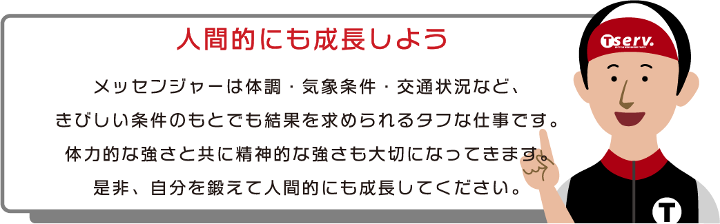 人間的にも成長しよう　メッセンジャーは体調・気象条件・交通状況など、きびしい条件のもとでも結果を求められるタフな仕事です。体力的な強さと共に精神的な強さも大切になってきます。是非、自分を鍛えて人間的にも成長してください。