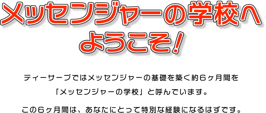 メッセンジャーの学校へようこそ！
                            ティーサーブではメッセンジャーの基礎を築く約6か月間を「メッセンジャーの学校」と呼んでいます。この6か月間は、あなたにとって特別な経験になるはずです。